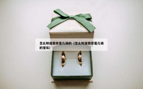 怎么知道翡翠是几级的（怎么知道翡翠是几级的宝石）