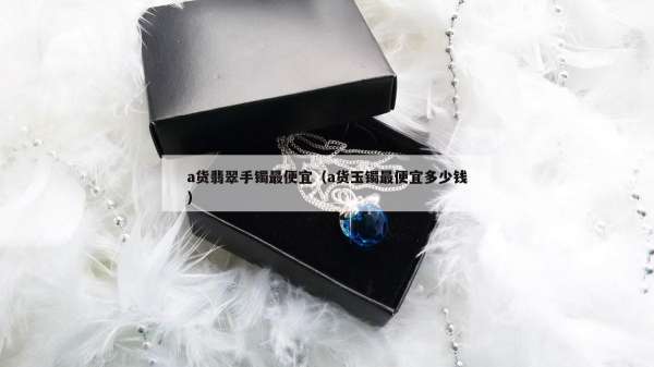 a货翡翠手镯最便宜（a货玉镯最便宜多少钱）
