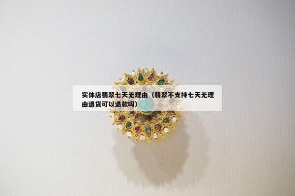 实体店翡翠七天无理由（翡翠不支持七天无理由退货可以退款吗）