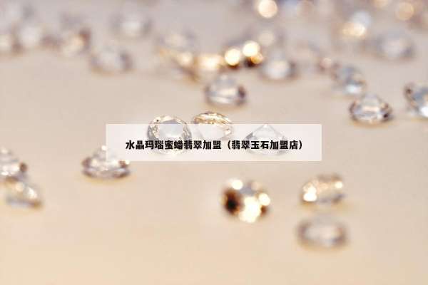 水晶玛瑙蜜蜡翡翠加盟（翡翠玉石加盟店）