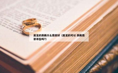 属龙的佩戴什么翡翠好（属龙的可以 佩戴翡翠吊坠吗?）