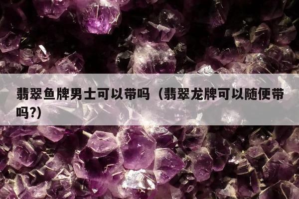 翡翠鱼牌男士可以带吗，翡翠龙牌可以随便带吗?