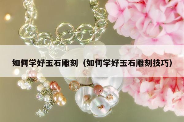 如何学好玉石雕刻，如何学好玉石雕刻技巧