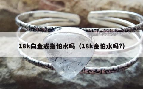 18k白金戒指怕水吗，18k金怕水吗?