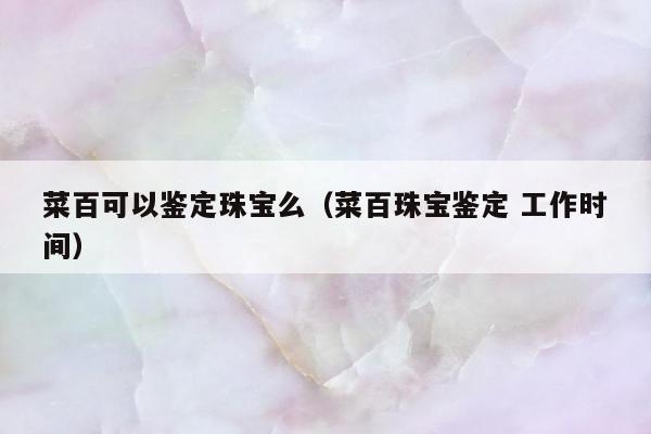 菜百可以鉴定珠宝么，菜百珠宝鉴定 工作时间