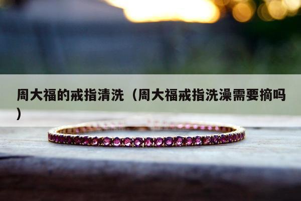 周大福的戒指清洗，周大福戒指洗澡需要摘吗