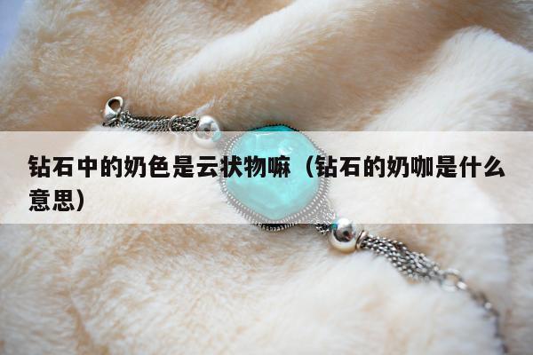 钻石中的奶色是云状物嘛，钻石的奶咖是什么意思