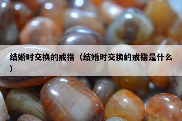 结婚时交换的戒指，结婚时交换的戒指是什么