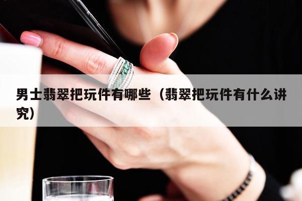 男士翡翠把玩件有哪些，翡翠把玩件有什么讲究