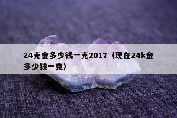 4克金多少钱一克2017，现在24k金多少钱一克"