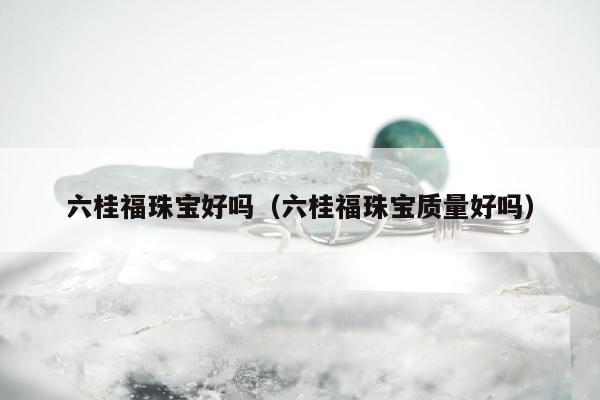 六桂福珠宝好吗，六桂福珠宝质量好吗