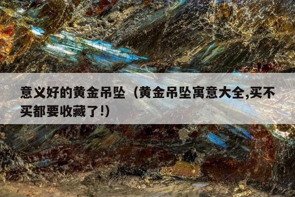 意义好的黄金吊坠，黄金吊坠寓意大全,买不买都要收藏了!