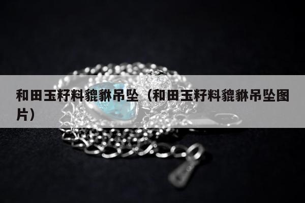 和田玉籽料貔貅吊坠，和田玉籽料貔貅吊坠图片