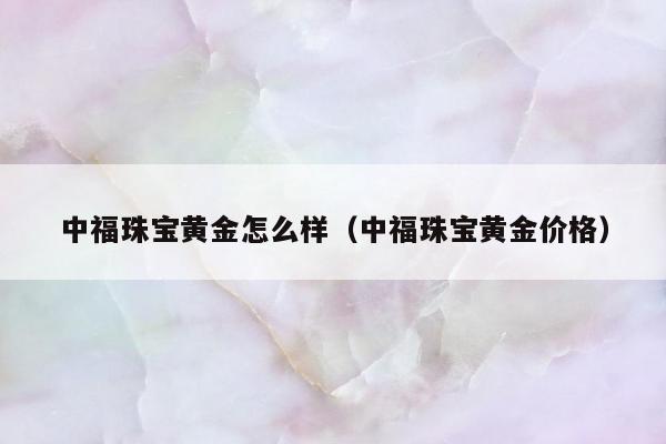 中福珠宝黄金怎么样，中福珠宝黄金价格