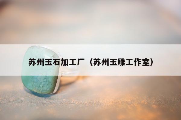 苏州玉石加工厂，苏州玉雕工作室