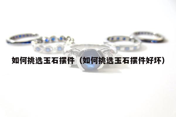 如何挑选玉石摆件，如何挑选玉石摆件好坏