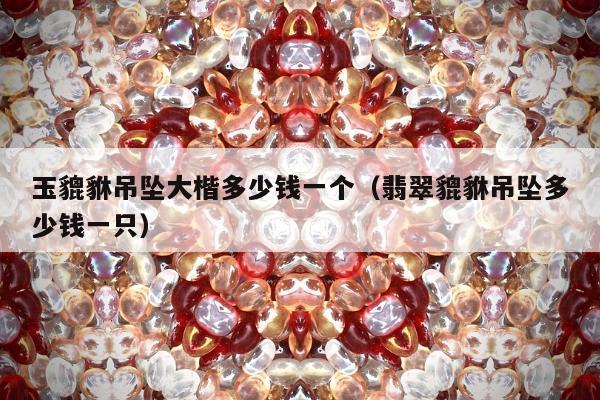 玉貔貅吊坠大楷多少钱一个，翡翠貔貅吊坠多少钱一只