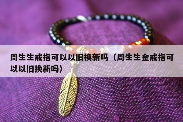 周生生戒指可以以旧换新吗，周生生金戒指可以以旧换新吗