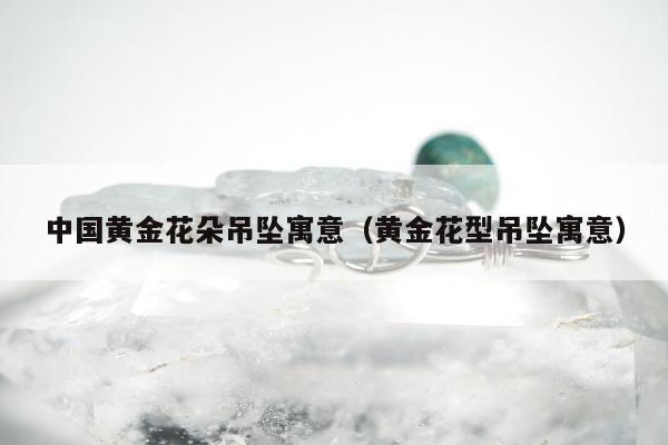 中国黄金花朵吊坠寓意，黄金花型吊坠寓意