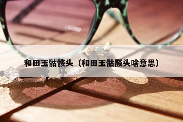 和田玉骷髅头，和田玉骷髅头啥意思