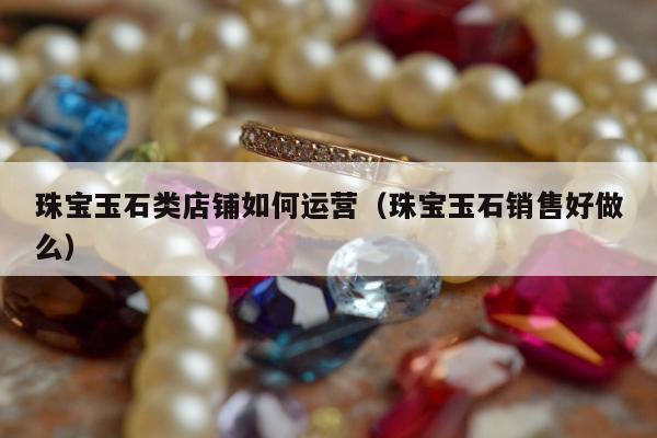 珠宝玉石类店铺如何运营，珠宝玉石销售好做么