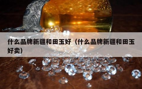 什么品牌新疆和田玉好，什么品牌新疆和田玉好卖