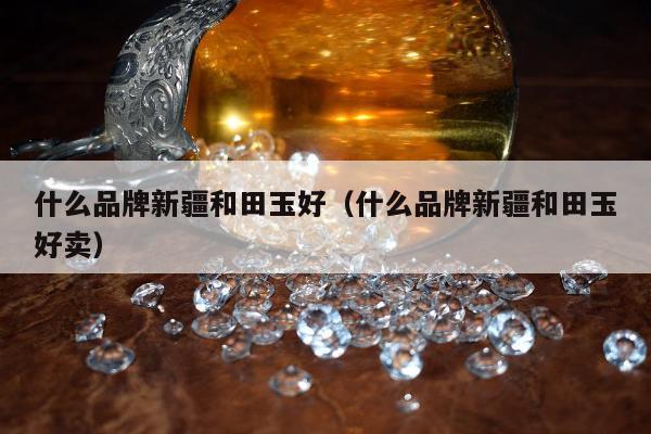 什么品牌新疆和田玉好，什么品牌新疆和田玉好卖