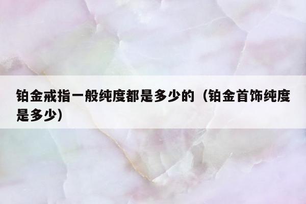 铂金戒指一般纯度都是多少的，铂金首饰纯度是多少
