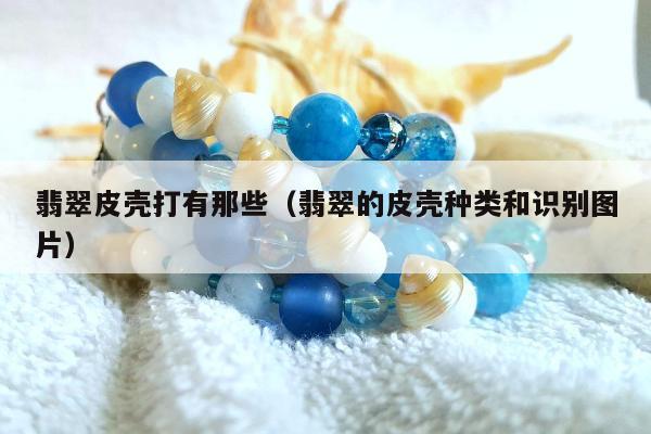 翡翠皮壳打有那些，翡翠的皮壳种类和识别图片