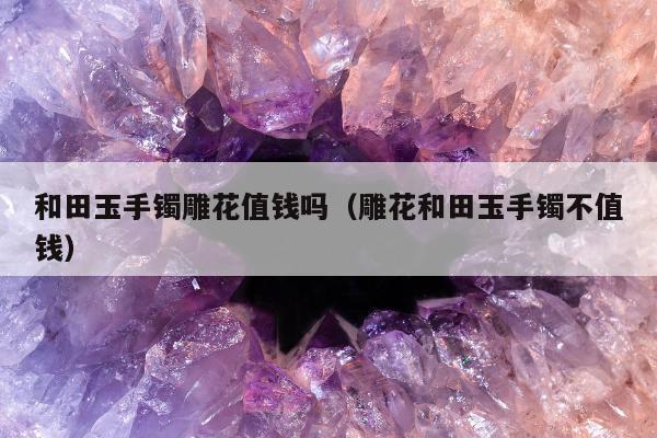 和田玉手镯雕花值钱吗，雕花和田玉手镯不值钱