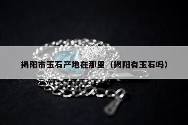 揭阳市玉石产地在那里，揭阳有玉石吗