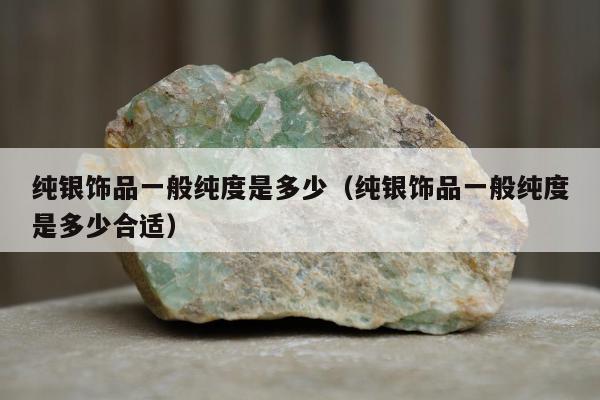 纯银饰品一般纯度是多少，纯银饰品一般纯度是多少合适