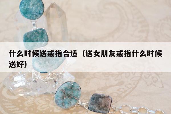 什么时候送戒指合适，送女朋友戒指什么时候送好