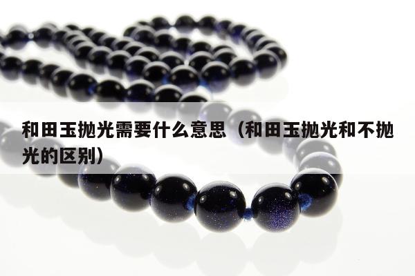 和田玉抛光需要什么意思，和田玉抛光和不抛光的区别