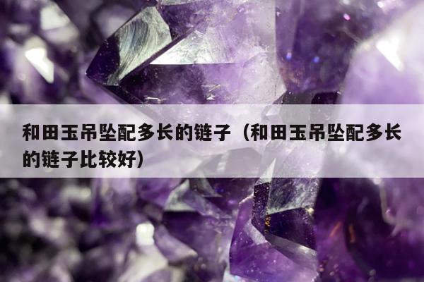 和田玉吊坠配多长的链子，和田玉吊坠配多长的链子比较好