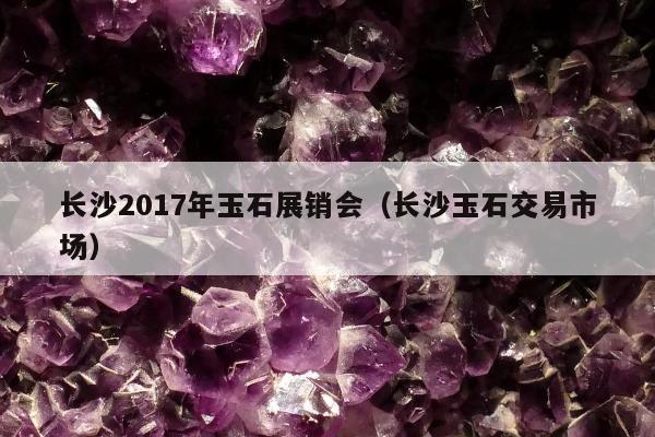 长沙2017年玉石展销会，长沙玉石交易市场
