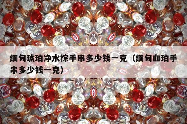 缅甸琥珀净水棕手串多少钱一克，缅甸血珀手串多少钱一克
