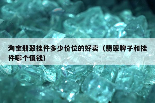 淘宝翡翠挂件多少价位的好卖，翡翠牌子和挂件哪个值钱