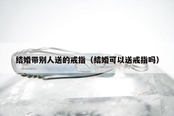 结婚带别人送的戒指，结婚可以送戒指吗