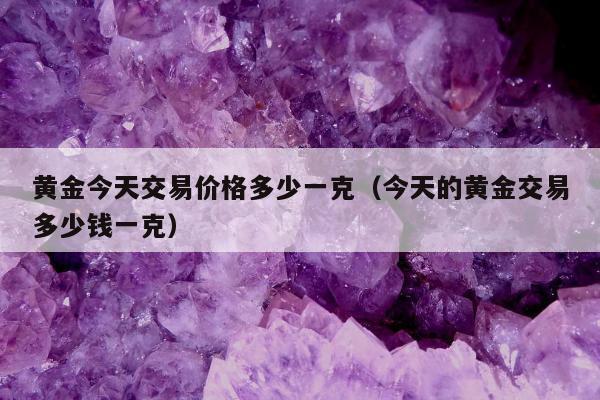 黄金今天交易价格多少一克，今天的黄金交易多少钱一克
