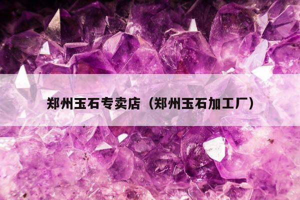 郑州玉石专卖店，郑州玉石加工厂