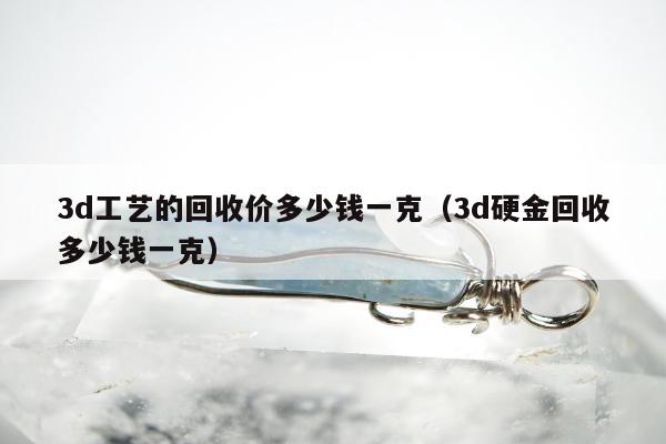 d工艺的回收价多少钱一克，3d硬金回收多少钱一克"