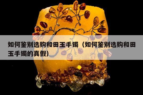 如何鉴别选购和田玉手镯，如何鉴别选购和田玉手镯的真假