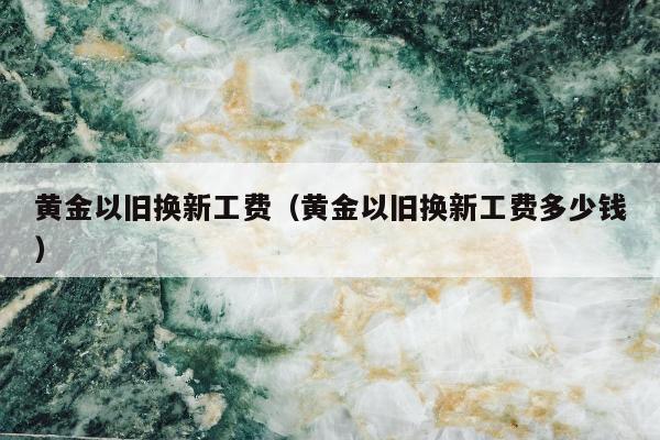 黄金以旧换新工费，黄金以旧换新工费多少钱