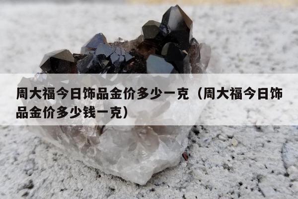 周大福今日饰品金价多少一克，周大福今日饰品金价多少钱一克