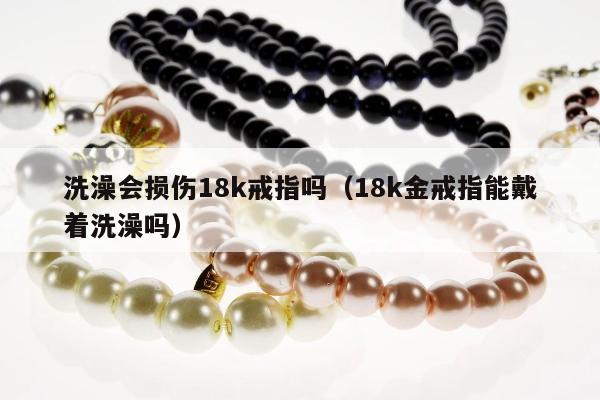 洗澡会损伤18k戒指吗，18k金戒指能戴着洗澡吗