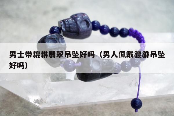 男士带貔貅翡翠吊坠好吗，男人佩戴貔貅吊坠好吗