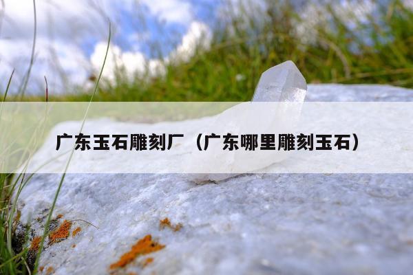 广东玉石雕刻厂，广东哪里雕刻玉石