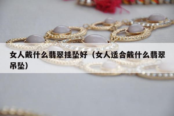 女人戴什么翡翠挂坠好，女人适合戴什么翡翠吊坠