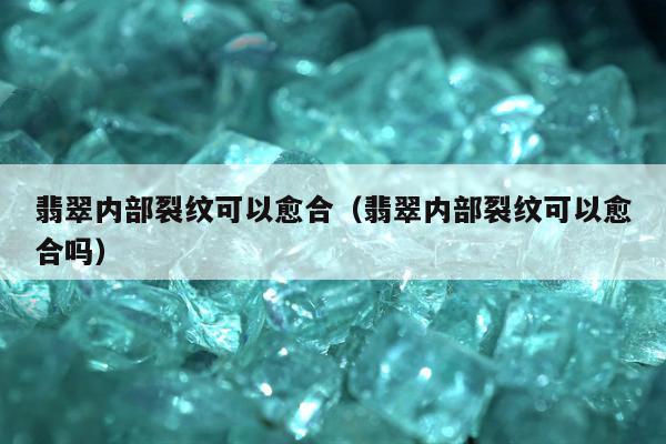 翡翠内部裂纹可以愈合，翡翠内部裂纹可以愈合吗